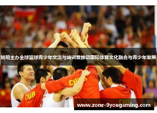 姚明主办全球篮球青少年交流与培训营推动国际体育文化融合与青少年发展