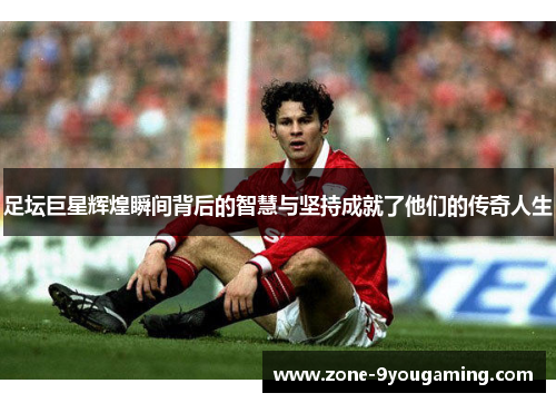足坛巨星辉煌瞬间背后的智慧与坚持成就了他们的传奇人生