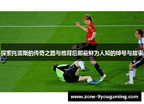 探索托雷斯的传奇之路与他背后那些鲜为人知的绰号与故事