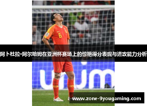 阿卜杜拉·阿尔哈姆在亚洲杯赛场上的惊艳得分表现与进攻能力分析