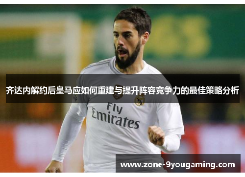 齐达内解约后皇马应如何重建与提升阵容竞争力的最佳策略分析