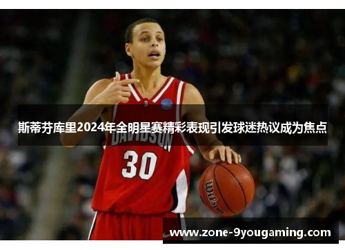 斯蒂芬库里2024年全明星赛精彩表现引发球迷热议成为焦点