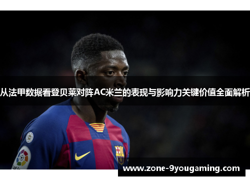 从法甲数据看登贝莱对阵AC米兰的表现与影响力关键价值全面解析
