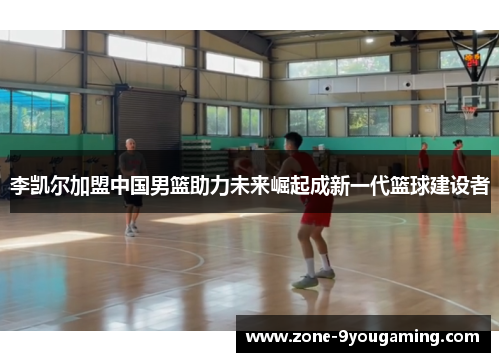 李凯尔加盟中国男篮助力未来崛起成新一代篮球建设者