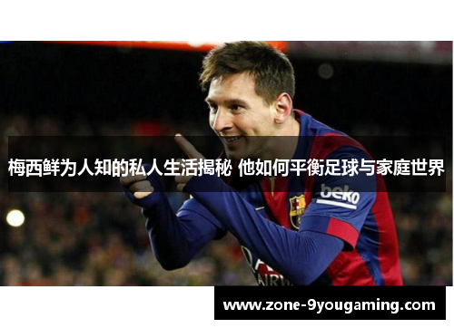 梅西鲜为人知的私人生活揭秘 他如何平衡足球与家庭世界