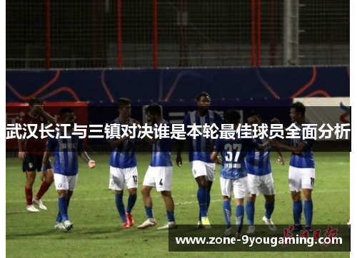 武汉长江与三镇对决谁是本轮最佳球员全面分析 武汉长江与三镇对决谁是本轮最佳球员全面分析